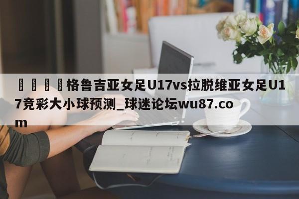 🍢格鲁吉亚女足U17vs拉脱维亚女足U17竞彩大小球预测_球迷论坛wu87.com