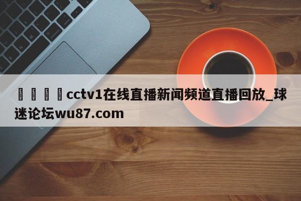 🍢cctv1在线直播新闻频道直播回放_球迷论坛wu87.com