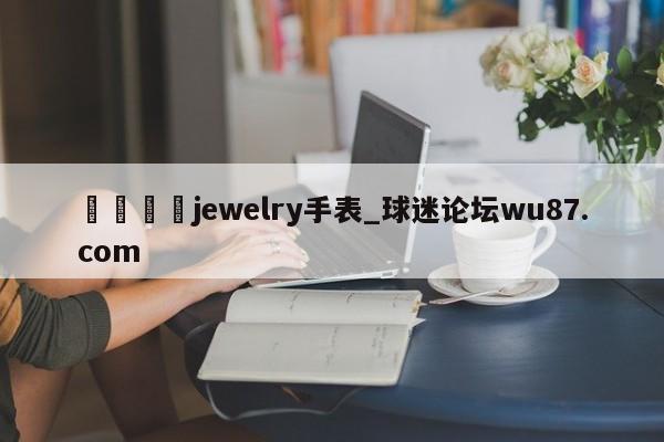 🍢jewelry手表_球迷论坛wu87.com