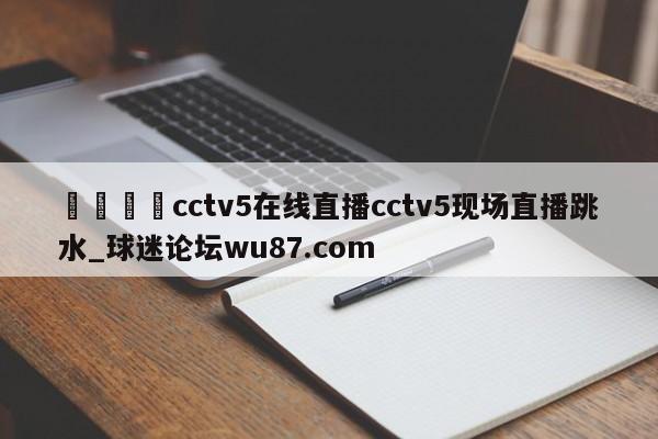 🍢cctv5在线直播cctv5现场直播跳水_球迷论坛wu87.com