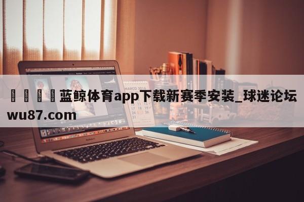 🍢蓝鲸体育app下载新赛季安装_球迷论坛wu87.com