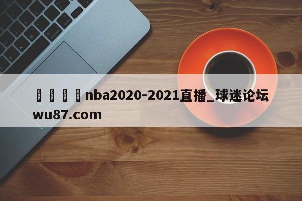 🍢nba2020-2021直播_球迷论坛wu87.com