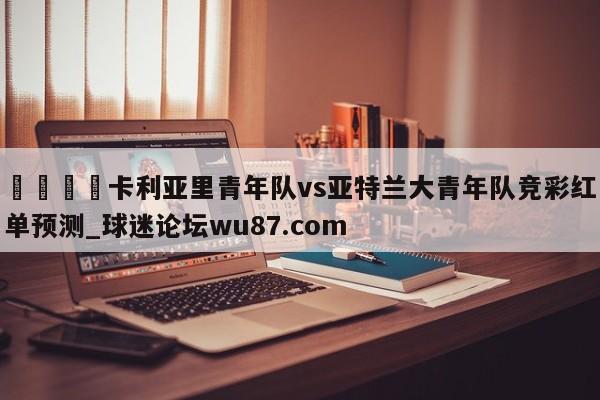 🍢卡利亚里青年队vs亚特兰大青年队竞彩红单预测_球迷论坛wu87.com