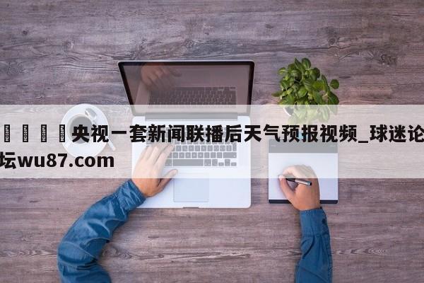 🍢央视一套新闻联播后天气预报视频_球迷论坛wu87.com