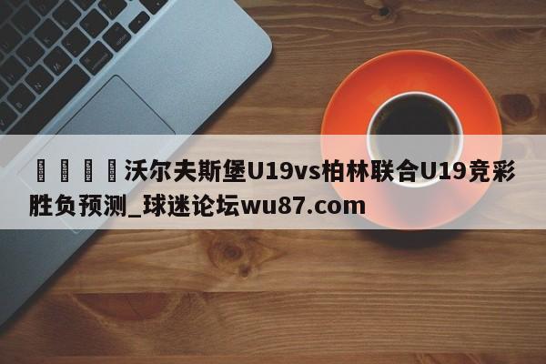 🍢沃尔夫斯堡U19vs柏林联合U19竞彩胜负预测_球迷论坛wu87.com