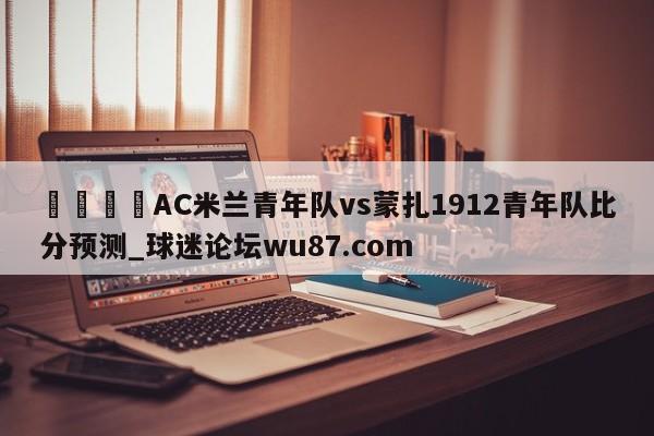 🍢AC米兰青年队vs蒙扎1912青年队比分预测_球迷论坛wu87.com