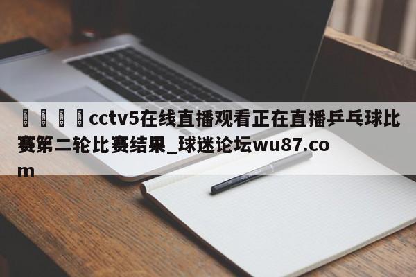 🍢cctv5在线直播观看正在直播乒乓球比赛第二轮比赛结果_球迷论坛wu87.com