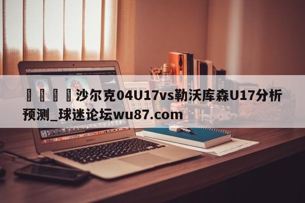 🍢沙尔克04U17vs勒沃库森U17分析预测_球迷论坛wu87.com