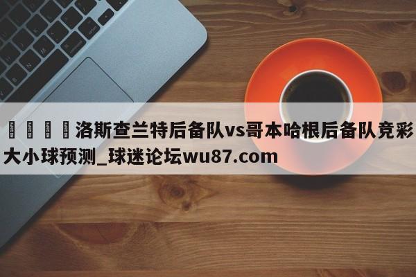 🍢洛斯查兰特后备队vs哥本哈根后备队竞彩大小球预测_球迷论坛wu87.com