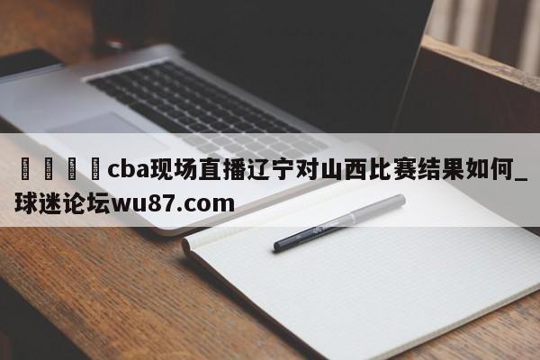 🍢cba现场直播辽宁对山西比赛结果如何_球迷论坛wu87.com