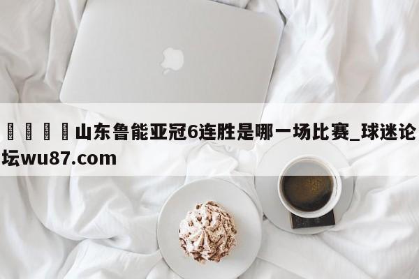 🍢山东鲁能亚冠6连胜是哪一场比赛_球迷论坛wu87.com