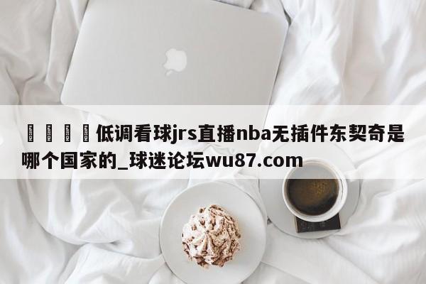 🍢低调看球jrs直播nba无插件东契奇是哪个国家的_球迷论坛wu87.com