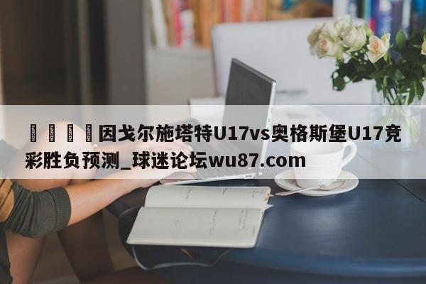 🍢因戈尔施塔特U17vs奥格斯堡U17竞彩胜负预测_球迷论坛wu87.com