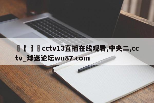 🍢cctv13直播在线观看,中央二,cctv_球迷论坛wu87.com