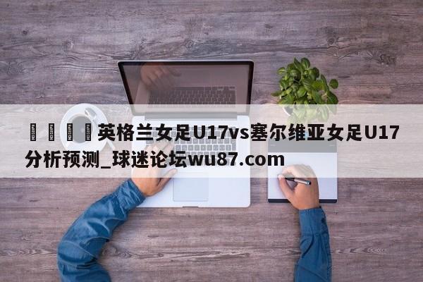 🍢英格兰女足U17vs塞尔维亚女足U17分析预测_球迷论坛wu87.com