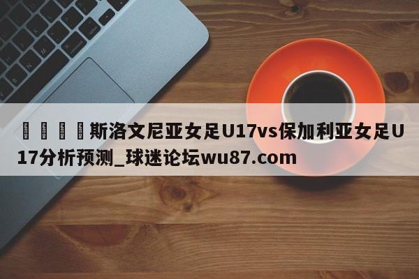 🍢斯洛文尼亚女足U17vs保加利亚女足U17分析预测_球迷论坛wu87.com