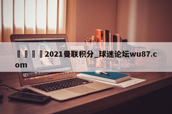 🍢2021曼联积分_球迷论坛wu87.com
