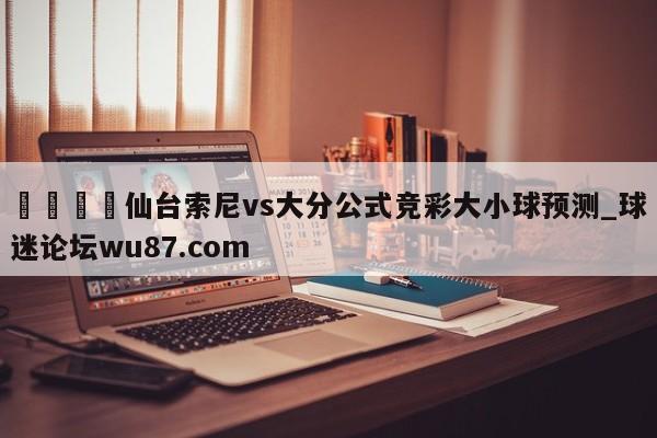 🍢仙台索尼vs大分公式竞彩大小球预测_球迷论坛wu87.com
